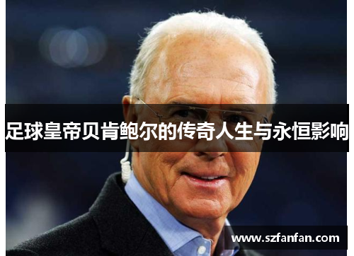 足球皇帝贝肯鲍尔的传奇人生与永恒影响