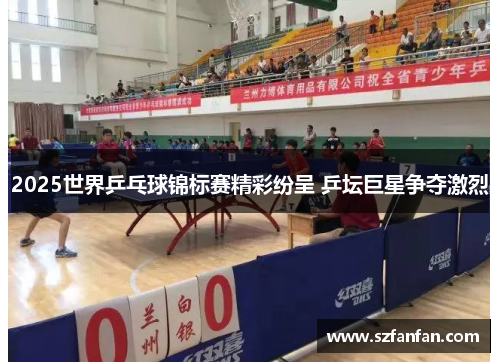 2025世界乒乓球锦标赛精彩纷呈 乒坛巨星争夺激烈
