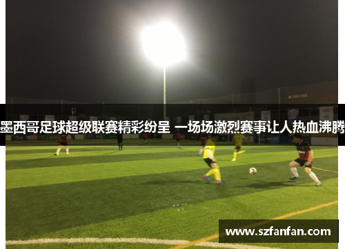 墨西哥足球超级联赛精彩纷呈 一场场激烈赛事让人热血沸腾
